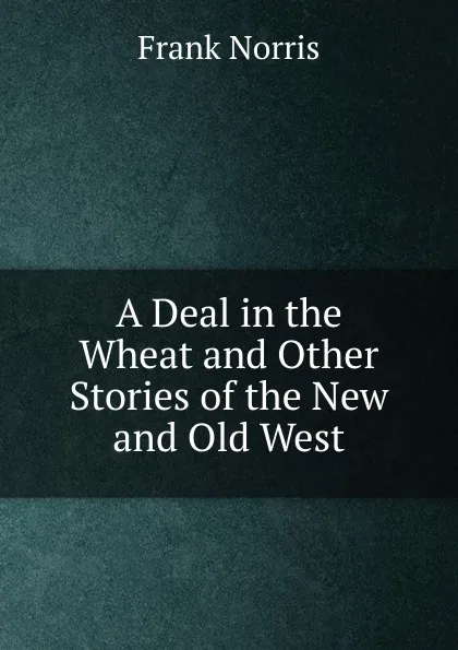 Обложка книги A Deal in the Wheat and Other Stories of the New and Old West, Frank Norris