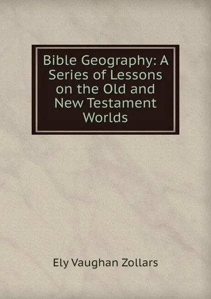 Обложка книги Bible Geography: A Series of Lessons on the Old and New Testament Worlds, Ely Vaughan Zollars