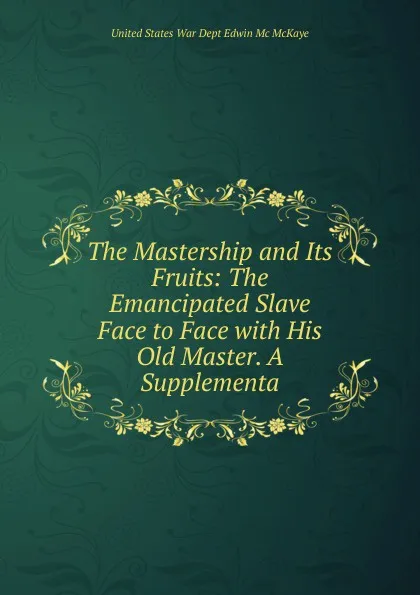 Обложка книги The Mastership and Its Fruits: The Emancipated Slave Face to Face with His Old Master. A Supplementa, United States War Dept Edwin Mc McKaye