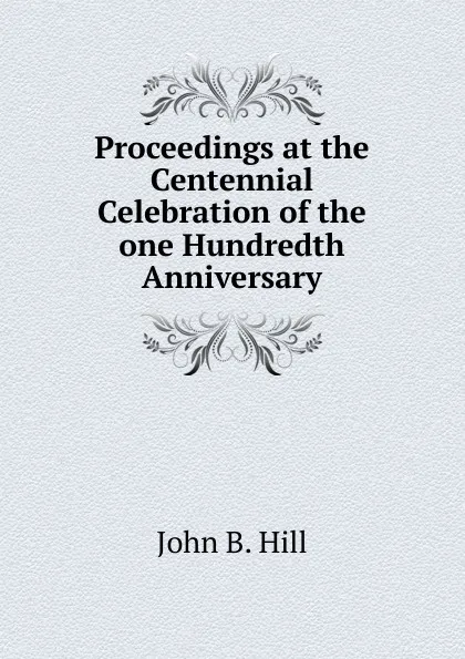 Обложка книги Proceedings at the Centennial Celebration of the one Hundredth Anniversary, John B. Hill