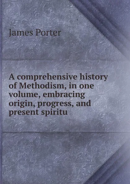 Обложка книги A comprehensive history of Methodism, in one volume, embracing origin, progress, and present spiritu, James Porter