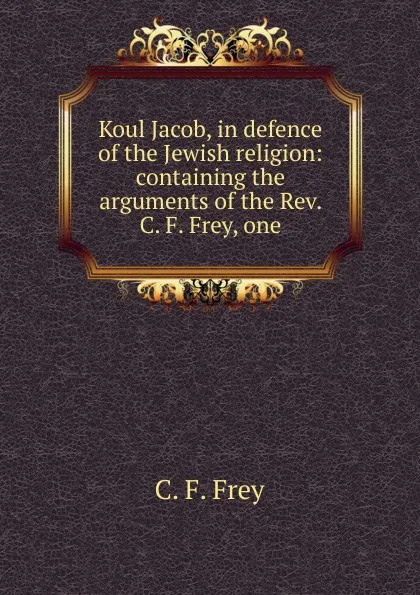 Обложка книги Koul Jacob, in defence of the Jewish religion: containing the arguments of the Rev. C. F. Frey, one, C. F. Frey