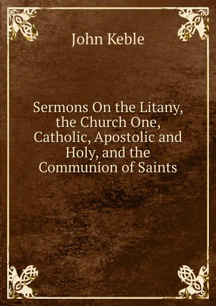 Обложка книги Sermons On the Litany, the Church One, Catholic, Apostolic and Holy, and the Communion of Saints, John Keble