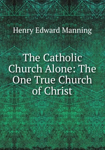 Обложка книги The Catholic Church Alone: The One True Church of Christ, Henry Edward Manning