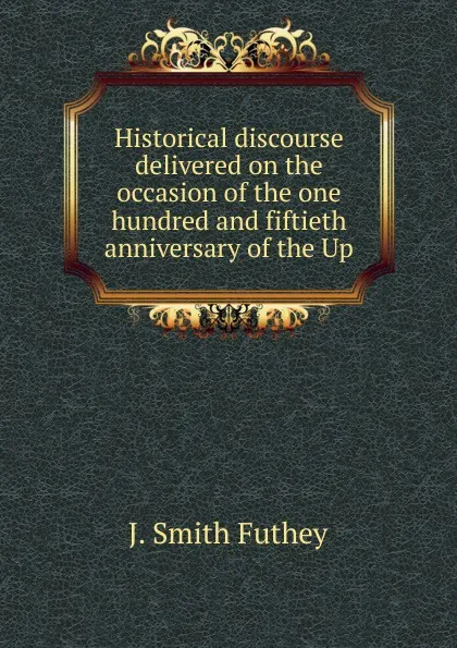 Обложка книги Historical discourse delivered on the occasion of the one hundred and fiftieth anniversary of the Up, J. Smith Futhey