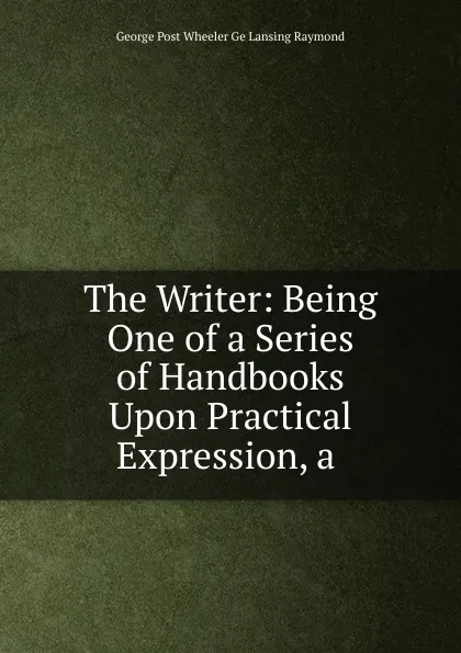 Обложка книги The Writer: Being One of a Series of Handbooks Upon Practical Expression, a ., George Post Wheeler Ge Lansing Raymond