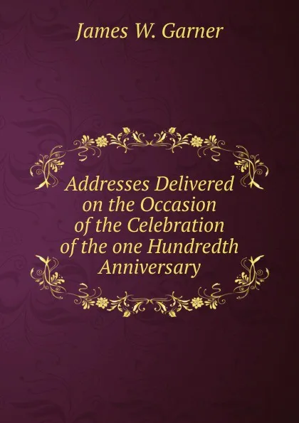 Обложка книги Addresses Delivered on the Occasion of the Celebration of the one Hundredth Anniversary., James W. Garner