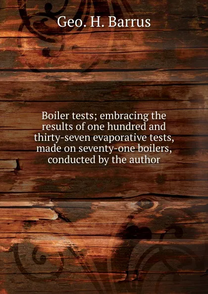 Обложка книги Boiler tests; embracing the results of one hundred and thirty-seven evaporative tests, made on seventy-one boilers, conducted by the author, Geo. H. Barrus