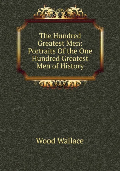 Обложка книги The Hundred Greatest Men: Portraits Of the One Hundred Greatest Men of History, Wood Wallace