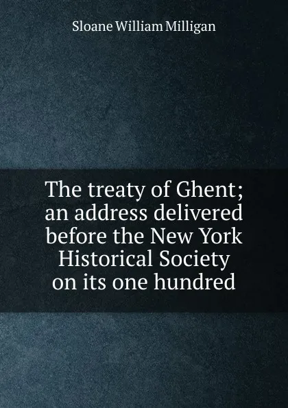 Обложка книги The treaty of Ghent; an address delivered before the New York Historical Society on its one hundred, Sloane William Milligan