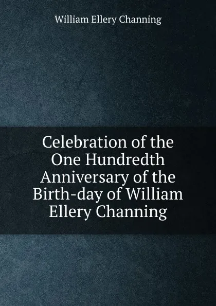 Обложка книги Celebration of the One Hundredth Anniversary of the Birth-day of William Ellery Channing, William Ellery Channing