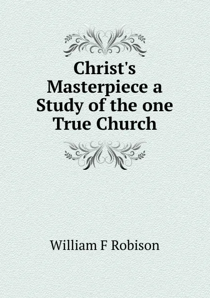 Обложка книги Christ.s Masterpiece a Study of the one True Church, William F Robison