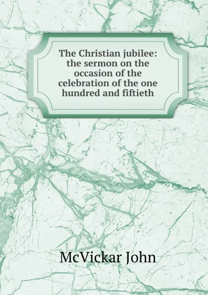 Обложка книги The Christian jubilee: the sermon on the occasion of the celebration of the one hundred and fiftieth, McVickar John