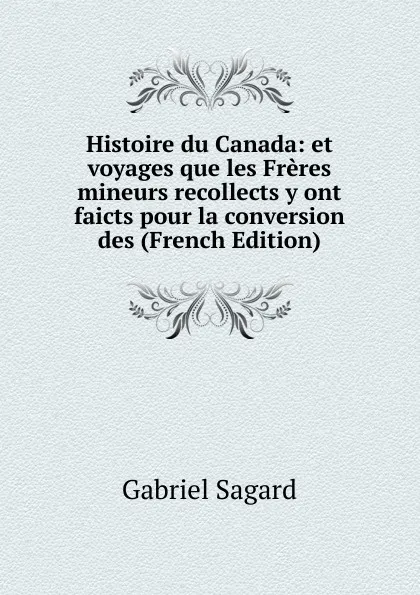 Обложка книги Histoire du Canada: et voyages que les Freres mineurs recollects y ont faicts pour la conversion des (French Edition), Gabriel Sagard