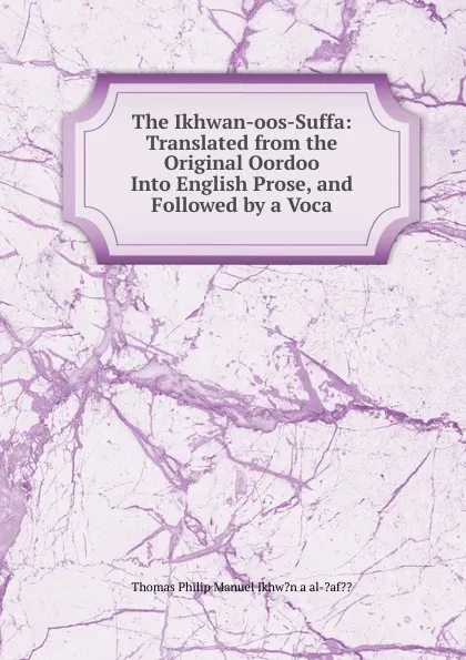 Обложка книги The Ikhwan-oos-Suffa: Translated from the Original Oordoo Into English Prose, and Followed by a Voca, Thomas Philip Manuel Ikhw?n a al-?af??