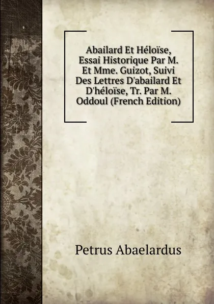 Обложка книги Abailard Et Heloise, Essai Historique Par M. Et Mme. Guizot, Suivi Des Lettres D.abailard Et D.heloise, Tr. Par M. Oddoul (French Edition), Petrus Abaelardus