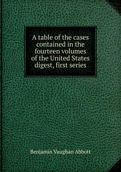 Обложка книги A table of the cases contained in the fourteen volumes of the United States digest, first series, Abbott Benjamin Vaughan
