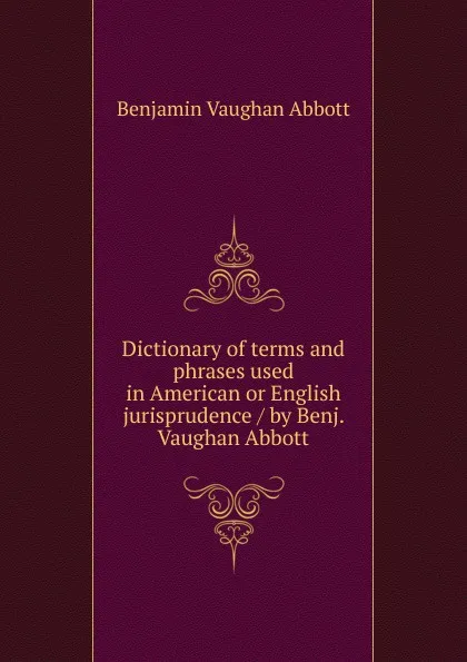 Обложка книги Dictionary of terms and phrases used in American or English jurisprudence / by Benj. Vaughan Abbott, Abbott Benjamin Vaughan
