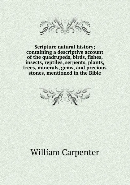 Обложка книги Scripture natural history; containing a descriptive account of the quadrupeds, birds, fishes, insects, reptiles, serpents, plants, trees, minerals, gems, and precious stones, mentioned in the Bible, William Carpenter