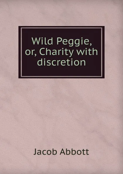 Обложка книги Wild Peggie, or, Charity with discretion, Abbott Jacob