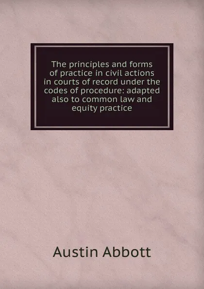 Обложка книги The principles and forms of practice in civil actions in courts of record under the codes of procedure: adapted also to common law and equity practice, Abbott Austin