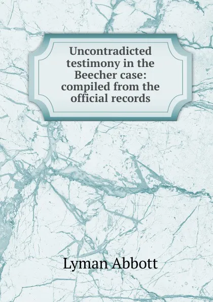 Обложка книги Uncontradicted testimony in the Beecher case: compiled from the official records, Lyman Abbott