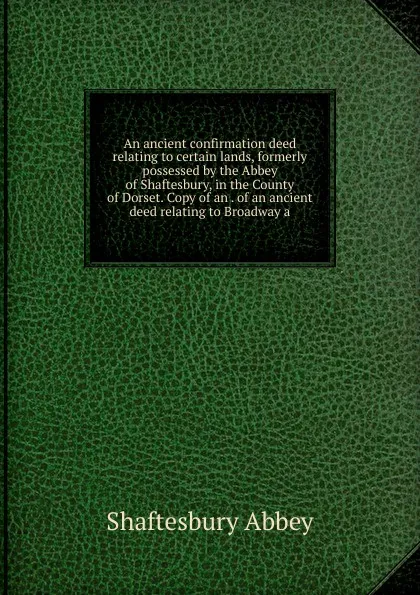 Обложка книги An ancient confirmation deed relating to certain lands, formerly possessed by the Abbey of Shaftesbury, in the County of Dorset. Copy of an . of an ancient deed relating to Broadway a, Shaftesbury Abbey