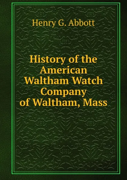 Обложка книги History of the American Waltham Watch Company of Waltham, Mass, Henry G. Abbott