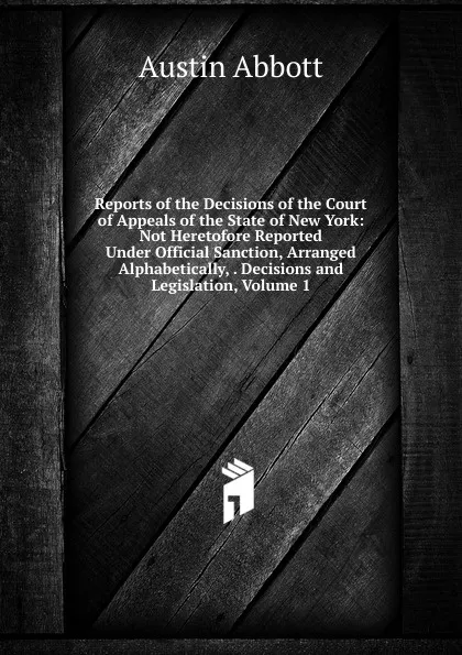 Обложка книги Reports of the Decisions of the Court of Appeals of the State of New York: Not Heretofore Reported Under Official Sanction, Arranged Alphabetically, . Decisions and Legislation, Volume 1, Abbott Austin