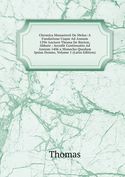 Обложка книги Chronica Monasterii De Melsa: A Fundatione Usque Ad Annum 1396 Auctore Thoma De Burton, Abbate : Accedit Continuatio Ad Annum 1406 a Monacho Quodam Ipsius Domus, Volume 1 (Latin Edition), Thomas à Kempis