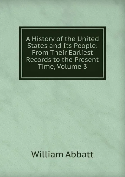 Обложка книги A History of the United States and Its People: From Their Earliest Records to the Present Time, Volume 3, William Abbatt