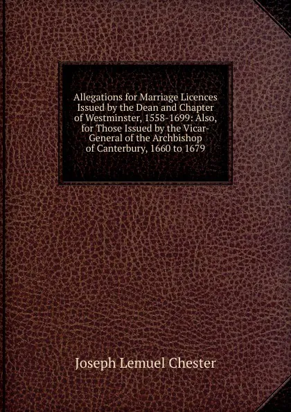 Обложка книги Allegations for Marriage Licences Issued by the Dean and Chapter of Westminster, 1558-1699: Also, for Those Issued by the Vicar-General of the Archbishop of Canterbury, 1660 to 1679, Joseph Lemuel Chester