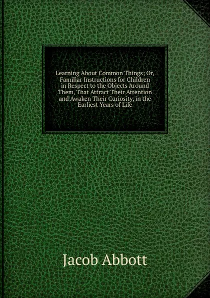 Обложка книги Learning About Common Things; Or, Familiar Instructions for Children in Respect to the Objects Around Them, That Attract Their Attention and Awaken Their Curiosity, in the Earliest Years of Life, Abbott Jacob