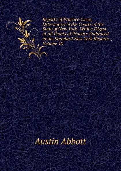 Обложка книги Reports of Practice Cases, Determined in the Courts of the State of New York: With a Digest of All Points of Practice Embraced in the Standard New York Reports ., Volume 10, Abbott Austin