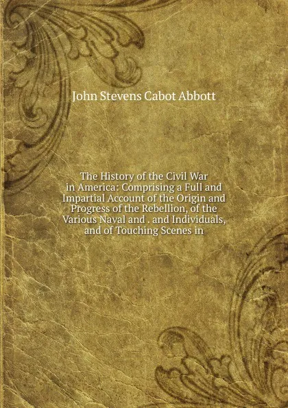 Обложка книги The History of the Civil War in America: Comprising a Full and Impartial Account of the Origin and Progress of the Rebellion, of the Various Naval and . and Individuals, and of Touching Scenes in, John S. C. Abbott