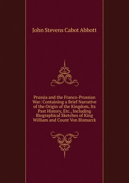 Обложка книги Prussia and the Franco-Prussian War: Containing a Brief Narrative of the Origin of the Kingdom, Its Past History, Etc., Including Biographical Sketches of King William and Count Von Bismarck, John S. C. Abbott