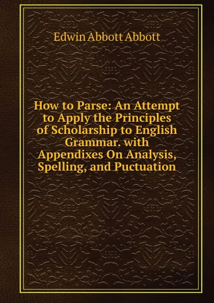 Обложка книги How to Parse: An Attempt to Apply the Principles of Scholarship to English Grammar. with Appendixes On Analysis, Spelling, and Puctuation, Edwin Abbott