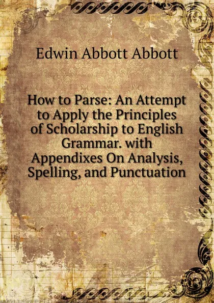 Обложка книги How to Parse: An Attempt to Apply the Principles of Scholarship to English Grammar. with Appendixes On Analysis, Spelling, and Punctuation, Edwin Abbott