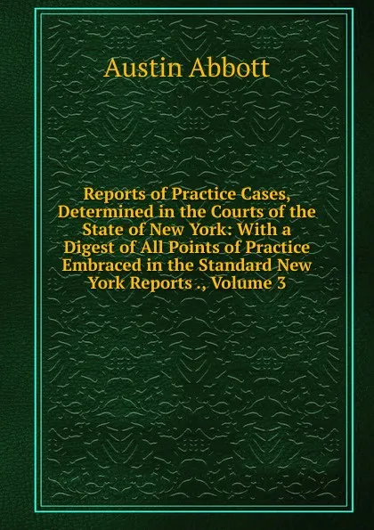 Обложка книги Reports of Practice Cases, Determined in the Courts of the State of New York: With a Digest of All Points of Practice Embraced in the Standard New York Reports ., Volume 3, Abbott Austin