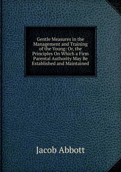 Обложка книги Gentle Measures in the Management and Training of the Young: Or, the Principles On Which a Firm Parental Authority May Be Established and Maintained, Abbott Jacob