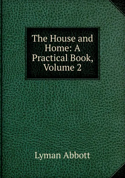 Обложка книги The House and Home: A Practical Book, Volume 2, Lyman Abbott