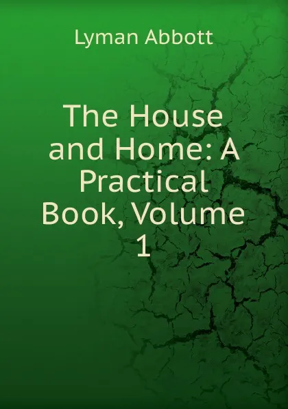 Обложка книги The House and Home: A Practical Book, Volume 1, Lyman Abbott