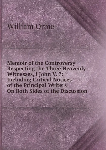 Обложка книги Memoir of the Controversy Respecting the Three Heavenly Witnesses, I John V. 7: Including Critical Notices of the Principal Writers On Both Sides of the Discussion, William Orme