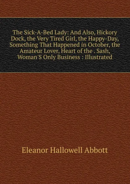 Обложка книги The Sick-A-Bed Lady: And Also, Hickory Dock, the Very Tired Girl, the Happy-Day, Something That Happened in October, the Amateur Lover, Heart of the . Sash, Woman.S Only Business : Illustrated, Eleanor Hallowell Abbott