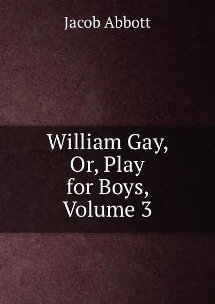 Обложка книги William Gay, Or, Play for Boys, Volume 3, Abbott Jacob