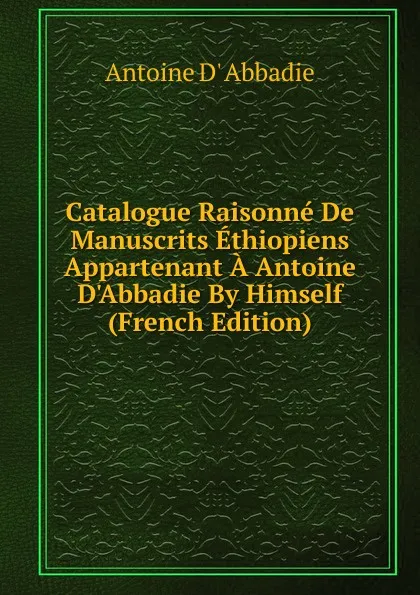 Обложка книги Catalogue Raisonne De Manuscrits Ethiopiens Appartenant A Antoine D.Abbadie By Himself (French Edition), Antoine D' Abbadie