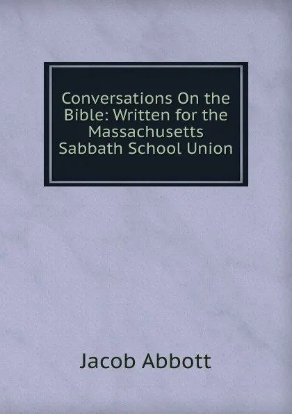 Обложка книги Conversations On the Bible: Written for the Massachusetts Sabbath School Union, Abbott Jacob