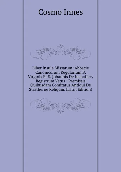 Обложка книги Liber Insule Missarum: Abbacie Canonicorum Regularium B. Virginis Et S. Johannis De Inchaffery Registrum Vetus : Premissis Quibusdam Comitatus Antiqui De Stratherne Reliquiis (Latin Edition), Cosmo Innes