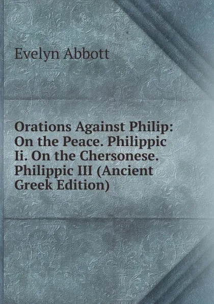 Обложка книги Orations Against Philip: On the Peace. Philippic Ii. On the Chersonese. Philippic III (Ancient Greek Edition), Evelyn Abbott