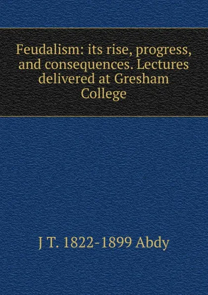 Обложка книги Feudalism: its rise, progress, and consequences. Lectures delivered at Gresham College, J T. 1822-1899 Abdy